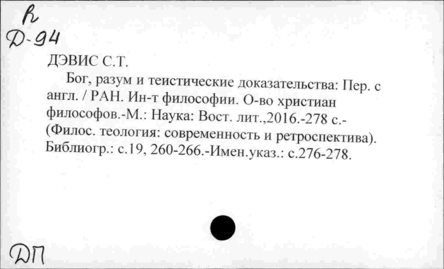 ﻿ДЭВИС с.т.
Бог, разум и теистические доказательства; Пер. англ. / РАН. Ин-т философии. О-во христиан философов.-М.: Наука; Вост, лит.,2016.-278 с,-(Филос. теология: современность и ретроспектива) Библиогр.: с. 19, 260-266.-Имен.указ.: с.276-278.
Фп